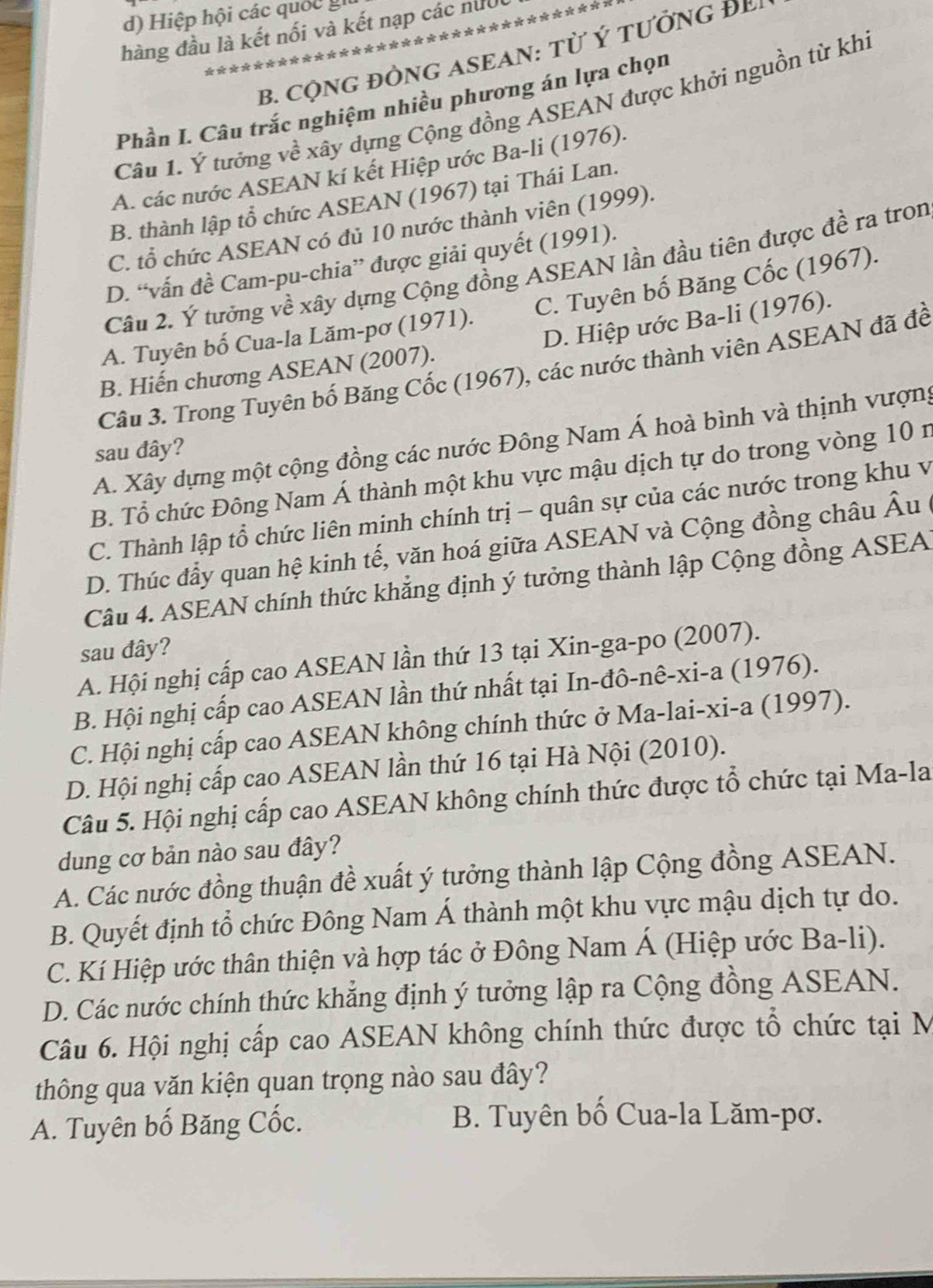 Hiệp hội các quốc
*********？
hàng đầu là kết nối và kết nạp các nut
B. cộNG đÒNG ASEAN: từ ý tưởng ĐB
Phần I. Câu trắc nghiệm nhiều phương án lựa chọn
Câu 1. Ý tướng về xây dựng Cộng đồng ASEAN được khởi nguồn từ khi
A. các nước ASEAN kí kết Hiệp ước Ba-li (1976).
B. thành lập tổ chức ASEAN (1967) tại Thái Lan.
C. tổ chức ASEAN có đủ 10 nước thành viên (1999).
D. “vấn đề Cam-pu-chia” được giải quyết (1991).
Câu 2. Ý tưởng về xây dựng Cộng đồng ASEAN lần đầu tiên được đề ra tron
A. Tuyên bố Cua-la Lăm-pơ (1971). C. Tuyên bố Băng Cốc (1967).
D. Hiệp ước Ba-li (1976).
Câu 3. Trong Tuyên bố Băng Cốc (1967), các nước thành viên ASEAN đã đề
B. Hiến chương ASEAN (2007).
A. Xây dựng một cộng đồng các nước Đông Nam Á hoà bình và thịnh vượng
sau đây?
B. Tổ chức Đông Nam Á thành một khu vực mậu dịch tự do trong vòng 10 n
C. Thành lập tổ chức liên minh chính trị - quân sự của các nước trong khu v
D. Thúc đầy quan hệ kinh tế, văn hoá giữa ASEAN và Cộng đồng châu Âu
Câu 4. ASEAN chính thức khẳng định ý tưởng thành lập Cộng đồng ASEA
sau đây?
A. Hội nghị cấp cao ASEAN lần thứ 13 tại Xin-ga-po (2007).
B. Hội nghị cấp cao ASEAN lần thứ nhất tại In-đô-nê-xi-a (1976).
C. Hội nghị cấp cao ASEAN không chính thức ở Ma-lai-xi-a (1997).
D. Hội nghị cấp cao ASEAN lần thứ 16 tại Hà Nội (2010).
Câu 5. Hội nghị cấp cao ASEAN không chính thức được tổ chức tại Ma-la
dung cơ bản nào sau đây?
A. Các nước đồng thuận đề xuất ý tưởng thành lập Cộng đồng ASEAN.
B. Quyết định tổ chức Đông Nam Á thành một khu vực mậu dịch tự do.
C. Kí Hiệp ước thân thiện và hợp tác ở Đông Nam Á (Hiệp ước Ba-li).
D. Các nước chính thức khẳng định ý tưởng lập ra Cộng đồng ASEAN.
Câu 6. Hội nghị cấp cao ASEAN không chính thức được tổ chức tại M
thông qua văn kiện quan trọng nào sau đây?
A. Tuyên bố Băng Cốc.  B. Tuyên bố Cua-la Lăm-pơ.