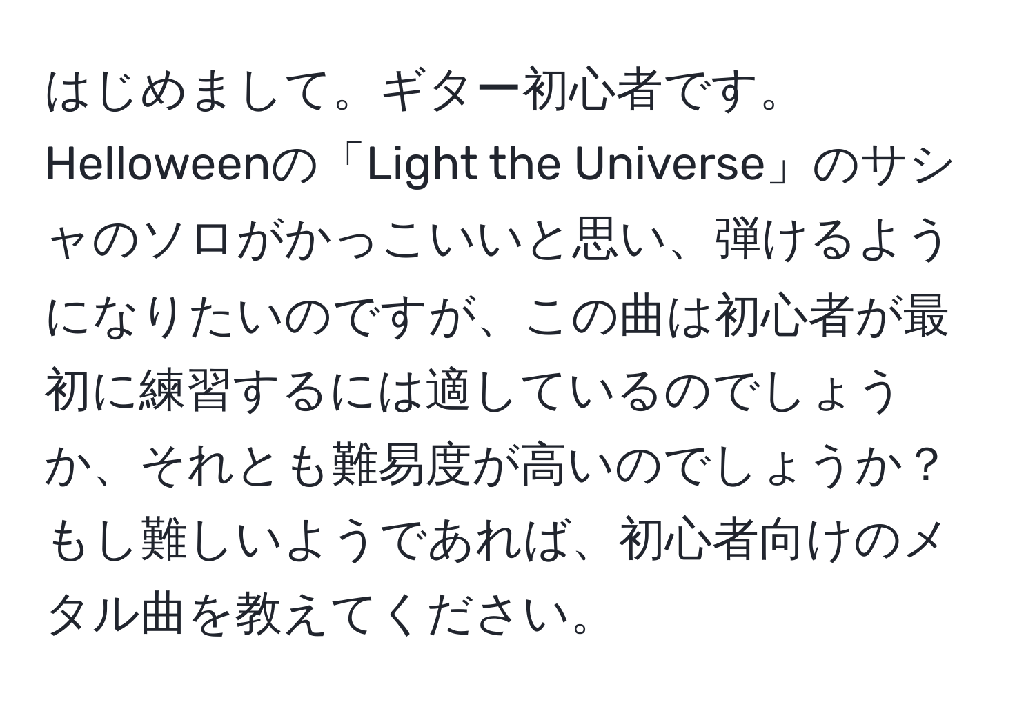 はじめまして。ギター初心者です。Helloweenの「Light the Universe」のサシャのソロがかっこいいと思い、弾けるようになりたいのですが、この曲は初心者が最初に練習するには適しているのでしょうか、それとも難易度が高いのでしょうか？もし難しいようであれば、初心者向けのメタル曲を教えてください。