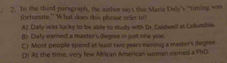 In the third paragraph, the author says that Marie Daly’s “timing was
fortunate.” What does this phrase refer to?
A) Daly was lucky to be able to study with Dr. Caldwell at Columbia.
B) Daly earned a master's degree in just one year.
C) Most people spend at least two years earning a master's degree.
D) At the time, very few African American women earned a PhD.