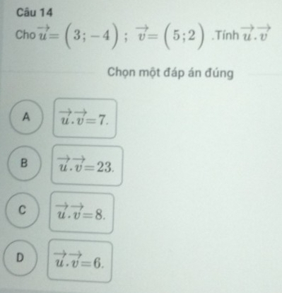 Cho vector u=(3;-4); vector v=(5;2).Tính vector u.vector v
Chọn một đáp án đúng
A vector u.vector v=7.
B vector u.vector v=23.
C vector u.vector v=8.
D vector u.vector v=6.