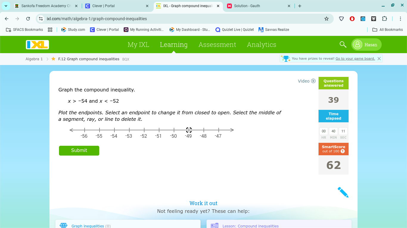 Sankofa Freedom Academy C Clever | Portal IXL - Graph compound inequali × Solution - Gauth 
ixl.com/math/algebra-1/graph-compound-inequalities 
SFACS Bookmarks Study.com Clever | Portal My Running Activiti... My Dashboard - Stu... Quizlet Live | Quizlet Savvas Realize All Bookmarks 
My IXL Learning Assessment Analytics Hasan 
Algebra 1 > F.12 Graph compound inequalities BQX You have prizes to reveal! Go to your game board. X 
Video Questions 
answered 
Graph the compound inequality.
x>-54 and x
39 
Plot the endpoints. Select an endpoint to change it from closed to open. Select the middle of Time 
a segment, ray, or line to delete it. elapsed 
00 40 11 
SEC 
SmartScore 
Submit out of 100 7 
62 
Work it out 
Not feeling ready yet? These can help: 
Graph inequalities (0) Lesson: Compound inequalities