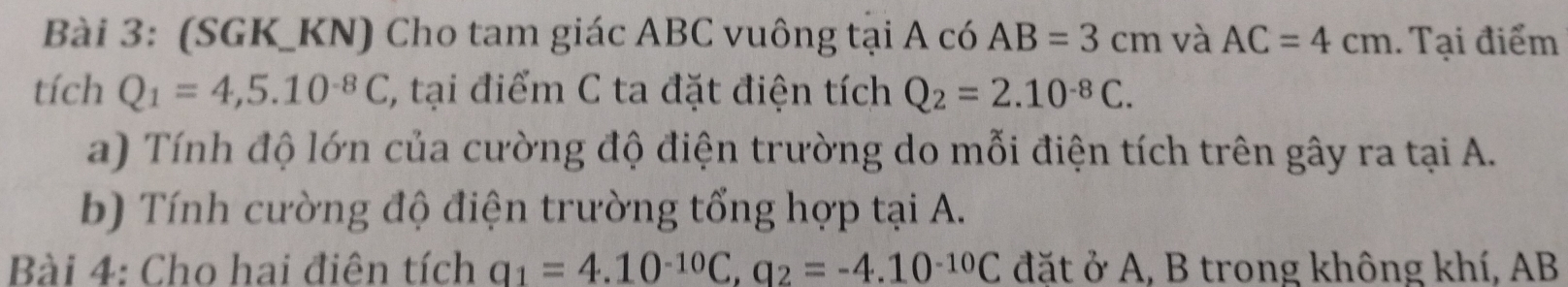 (SGK_KN) Cho tam giác ABC vuông tại A có AB=3cm và AC=4cm. Tại điểm 
tích Q_1=4,5.10^(-8)C, , tại điểm C ta đặt điện tích Q_2=2.10^(-8)C. 
a) Tính độ lớn của cường độ điện trường do mỗi điện tích trên gây ra tại A. 
b) Tính cường độ điện trường tổng hợp tại A. 
Bài 4: Cho hai điên tích q_1=4.10^(-10)C, q_2=-4.10^(-10)C đặt ở A, B trong không khí, AB