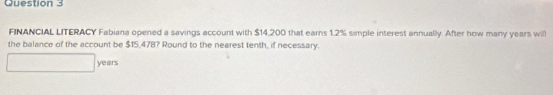 FINANCIAL LITERACY Fabiana opened a savings account with $14,200 that earns 1.2% simple interest annually. After how many years will 
the balance of the account be $15,478? Round to the nearest tenth, if necessary.
years