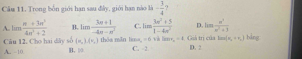 Trong bốn giới hạn sau đây, giới hạn nào là - 3/4  ?
A. limlimits  (n+3n^3)/4n^3+2  B. limlimits  (3n+1)/-4n-n^2  C. limlimits  (3n^2+5)/1-4n^2  D. limlimits  n^3/n^2+3 
Câu 12. Cho hai dãy shat o(u_n), (v_n) thỏa mãn limlimits u_x=6 và limlimits v_n=4. Giá trị của limlimits (u_n+v_n) bằng:
A. -10. B. 10. C. -2. D. 2.