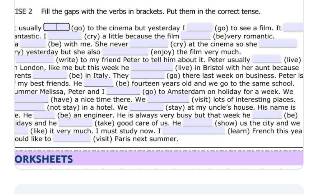 ISE 2 Fill the gaps with the verbs in brackets. Put them in the correct tense. 
t usually (go) to the cinema but yesterday I _(go) to see a film. It_ 
antastic. I _(cry) a little because the film _(be)very romantic. 
a _(be) with me. She never _(cry) at the cinema so she_ 
ry) yesterday but she also _(enjoy) the film very much. 
_(write) to my friend Peter to tell him about it. Peter usually _(live) 
h London, like me but this week he _(live) in Bristol with her aunt because 
rents _(be) in Italy. They _(go) there last week on business. Peter is 
my best friends. He _(be) fourteen years old and we go to the same school. 
ummer Melissa, Peter and I _(go) to Amsterdam on holiday for a week. We 
_(have) a nice time there. We _(visit) lots of interesting places. 
_(not stay) in a hotel. We _(stay) at my uncle's house. His name is 
e. He _(be) an engineer. He is always very busy but that week he _(be) 
idays and he _(take) good care of us. He _(show) us the city and we 
_(like) it very much. I must study now. I _(learn) French this yea 
ould like to _(visit) Paris next summer. 
ORKSHEETS