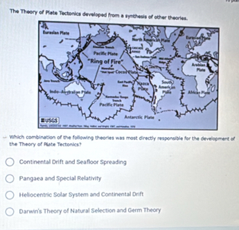 The Theory of Plate Tectonics developed from a synthesis of other the
= Which combination of the following theories was most directly responsible for the development of
the Theory of Plate Tectonics?
Continental Drift and Seafloor Spreading
Pangaea and Special Relativity
Heliocentric Solar System and Continental Drift
Darwin's Theory of Natural Selection and Germ Theory