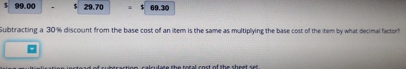 $ 99.00 $ 29.70 = $ 69.30
Subtracting a 30% discount from the base cost of an item is the same as multiplying the base cost of the item by what decimal factor? 
subtraction, calculate the total cost of the sheet set .