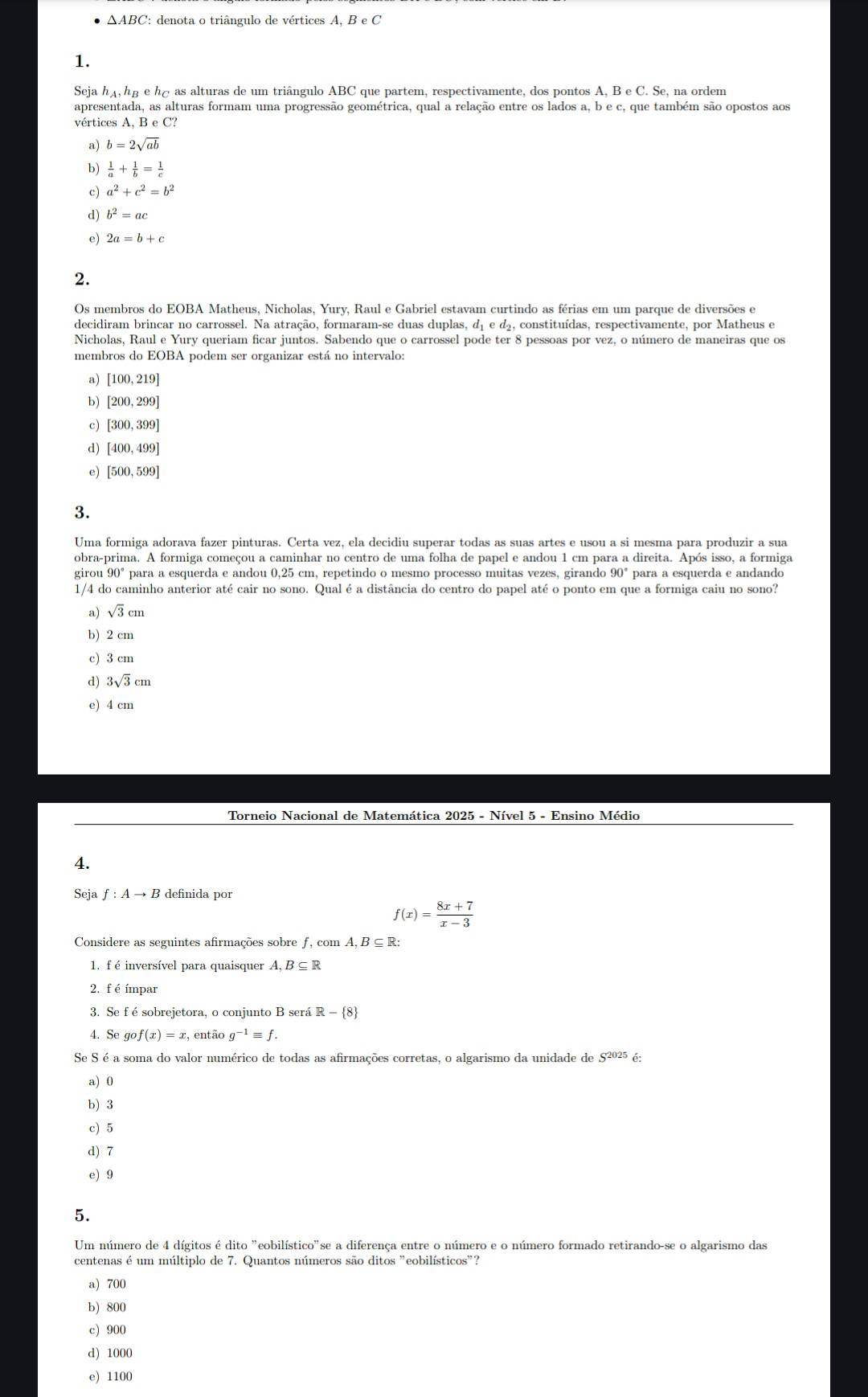 △ ABC ': denota o triângulo de vértices . A,BeC
1.
Seja hậ, hg e há as alturas de um triângulo ABC que partem, respectivamente, dos pontos A, B e C. Se, na ordem
apresentada, as alturas formam uma progressão geométrica, qual a relação entre os lados a, b e c, que também são opostos aos
vértices A, B e C?
a) b=2sqrt(ab)
b)  1/a + 1/b = 1/c 
c) a^2+c^2=b^2
d) b^2=ac
e) 2a=b+c
2.
Os membros do EOBA Matheus, Nicholas, Yury, Raul e Gabriel estavam curtindo as férias em um parque de diversões e
decidiram brincar no carrossel. Na atração, formaram-se duas duplas, d₁ e d, constituídas, respectivamente, por Matheus e
Nicholas, Raul e Yury queriam ficar juntos. Sabendo que o carrossel pode ter 8 pessoas por vez, o número de maneiras que os
membros do EOBA podem ser organizar está no intervalo:
a) [100,219]
b) [200,299]
c) [300,399]
d) [400,499]
e) [500,599]
3.
Uma formiga adorava fazer pinturas. Certa vez, ela decidiu superar todas as suas artes e usou a si mesma para produzir a sua
obra-prima. A formiga começou a caminhar no centro de uma folha de papel e andou 1 cm para a direita. Após isso, a formiga
girou 90° para a esquerda e andou 0,25 cm, repetindo o mesmo processo muitas vezes, girando 90° para a esquerda e andando
1/4 do caminho anterior até cair no sono. Qual é a distância do centro do papel até o ponto em que a formiga caiu no sono?
a) sqrt(3)cm
b) 2 cm
c) 3 cm
d) 3sqrt(3)cm
e) 4 cm
Torneio Nacional de Matemática 2025 - Nível 5 - Ensino Médio
4.
Seja f:Ato B definida por
f(x)= (8x+7)/x-3 
Considere as seguintes afirmações sobre f comA.B⊂eq R:
1. f é inversível para quaisquer A,B⊂eq R
2, f éímpar
3. Se f é sobrejetora, o conjunto B será R- 8
4. Se go f(x)=x , então g^(-1)equiv f.
Se S é a soma do valor numérico de todas as afirmações corretas, o algarismo da unidade de S^(2025) é:
a) 0
b) 3
c) 5
d) 7
e) 9
5.
Um número de 4 dígitos é dito "eobilístico"se a diferença entre o número e o número formado retirando-se o algarismo das
centenas é um múltiplo de 7. Quantos números são ditos "eobilísticos"?
a) 700
b) 800
c) 900
d) 1000
e) 1100