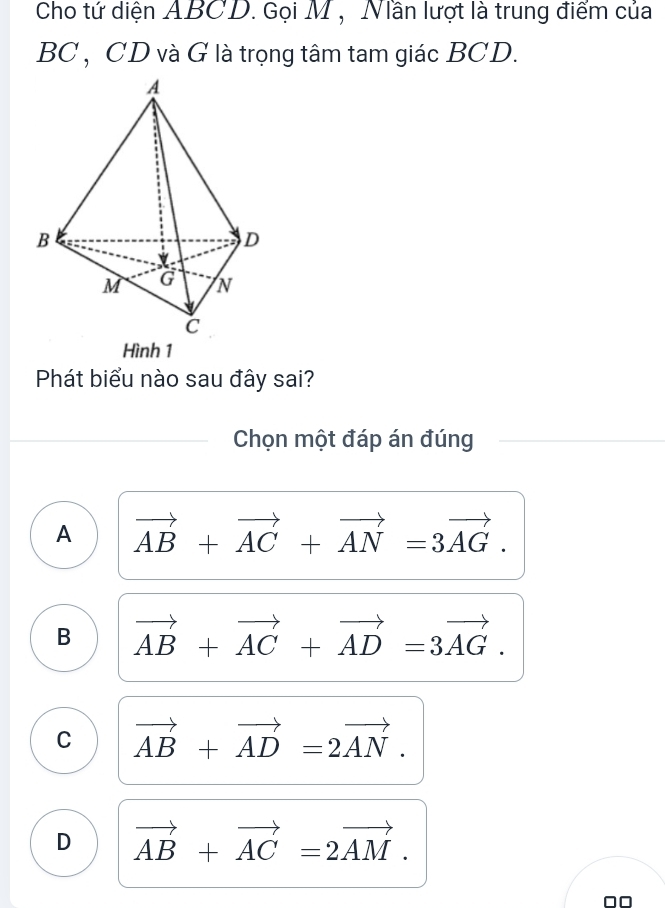 Cho tứ diện ABCD. Gọi M , Nần lượt là trung điểm của
BC , CD và G là trọng tâm tam giác BCD.
Hình 1
Phát biểu nào sau đây sai?
Chọn một đáp án đúng
A vector AB+vector AC+vector AN=3vector AG.
B vector AB+vector AC+vector AD=3vector AG.
C vector AB+vector AD=2vector AN.
D vector AB+vector AC=2vector AM.