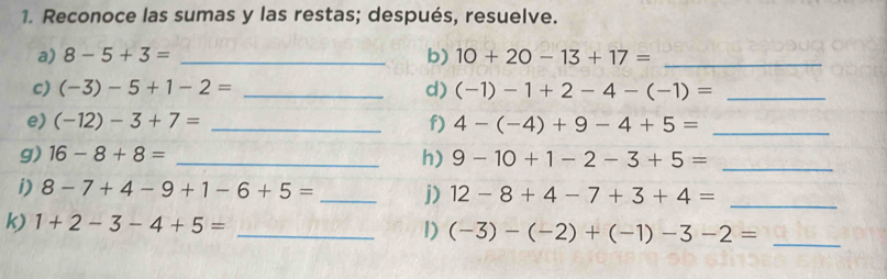 Reconoce las sumas y las restas; después, resuelve. 
a) 8-5+3= _b) 10+20-13+17= _ 
c) (-3)-5+1-2= _d) (-1)-1+2-4-(-1)= _ 
e) (-12)-3+7= _f) 4-(-4)+9-4+5= _ 
g) 16-8+8= _h) 9-10+1-2-3+5= _ 
i) 8-7+4-9+1-6+5= _j) 12-8+4-7+3+4= _ 
k) 1+2-3-4+5= _1) (-3)-(-2)+(-1)-3-2= _