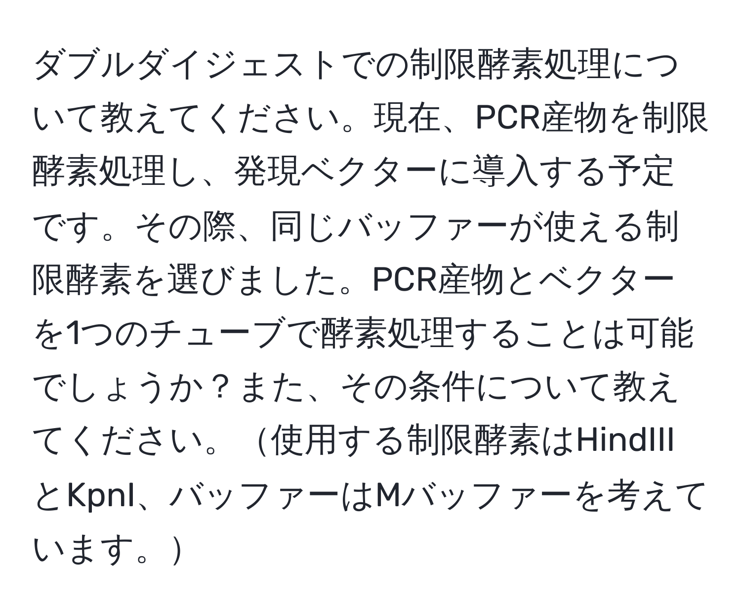 ダブルダイジェストでの制限酵素処理について教えてください。現在、PCR産物を制限酵素処理し、発現ベクターに導入する予定です。その際、同じバッファーが使える制限酵素を選びました。PCR産物とベクターを1つのチューブで酵素処理することは可能でしょうか？また、その条件について教えてください。使用する制限酵素はHindIIIとKpnI、バッファーはMバッファーを考えています。