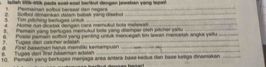 Iailah titik-titik pada soal-soal berikut dengan jawaban yang tepatl 
1. Permainan sofbol berasal dari negara 
_ 
2. Sofbol dimainkan dalam babak yang disebut_ 
_ 
3. Tim pitching bertugas untuk_ 
_ 
4. Home run dicetak dengan cara memukul bola melewati_ 
5. Pemain yang bertugas memukul bola yang dilempar oleh pitcher yaitu_ 
_ 
_ 
6. Posisi pemain sofbol yang penting untuk mencegah tim lawan mencetak angka yaitu_ 
7. Tugas dari catcher adalah 
_ 
8. First baseman harus memiliki kemampuan 
_ 
9. Tugas dari first baseman adalah 
10. Pemain yang bertugas menjaga area antara base kedua dan base ketiga dinamakan_