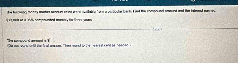 The following money market account rates were available from a particular bank. Find the compound amount and the interest earned.
$13,000 at 0.95% compounded monthly for three years
The compound amount is $□. 
(Do not round until the final answer. Then round to the nearest cent as needed.)