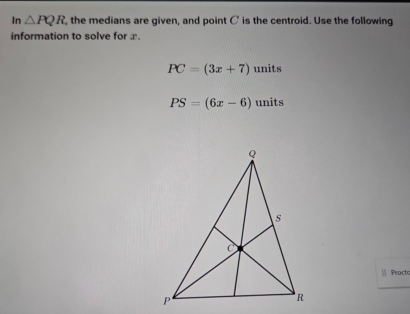 In △ PQR , the medians are given, and point C is the centroid. Use the following 
information to solve for x.
PC=(3x+7) units
PS=(6x-6) units 
Procto