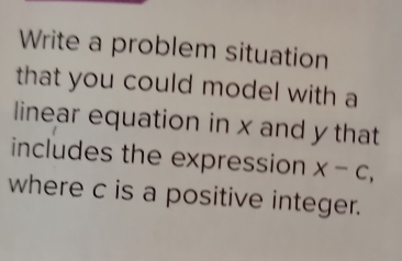 Write a problem situation 
that you could model with a 
linear equation in x and y that 
includes the expression X-C, 
where c is a positive integer.