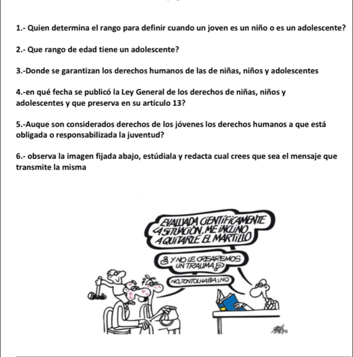 1.- Quien determina el rango para definir cuando un joven es un niño o es un adolescente? 
2.- Que rango de edad tiene un adolescente? 
3.-Donde se garantizan los derechos humanos de las de niñas, niños y adolescentes 
4.-en qué fecha se publicó la Ley General de los derechos de niñas, niños y 
adolescentes y que preserva en su artículo 13? 
5.-Auque son considerados derechos de los jóvenes los derechos humanos a que está 
obligada o responsabilizada la juventud? 
6.- observa la imagen fijada abajo, estúdiala y redacta cual crees que sea el mensaje que 
transmite la misma