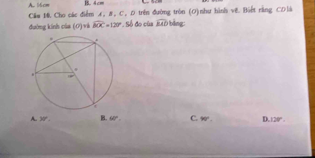 A. 16cm B. 4cm C. 5cm
Câu 10. Cho các điểm A, B, C, D trên đường tròn (O)như hình vẽ. Biết rằng CDlà
đường kính của (O) và widehat BOC=120°. Số đo của widehat BAD bàng:
A. 30°, B. 60°. C. 90°. D. 120°.