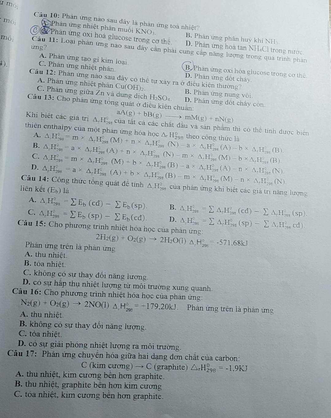 moi
Câu 10: Phản ứng nào sau đây là phản ứng toả nhiệt?
moi Phản ứng nhiệt phân muối KNO_3. B. Phản ứng phân huỳ khí NH₃
C  Phản ứng oxi hoá glucose trong cơ thể. D. Phản ứng hoà tan NH₄Cl trong nước.
ứng?
môi Câu 1 1: Loại phản ứng nào sau đây cần phải cung cấp năng lượng trong quá trình phan
A. Phản ứng tạo gi kim loại. B. Phần ứng oxi hóa glucose trong cơ thể.
4). C. Phản ứng nhiệt phân. D. Phản ứng đốt cháy.
Câu 12: Phản ứng nào sau đây có thể tự xảy ra ở điều kiện thường?
A. Phản ứng nhiệt phân Cu(OH)₂. B. Phàn ứng nung vôi
C. Phàn ứng giữa Zn và dung dịch H_2SO_4 D. Phản ứng đốt cháy còn.
Câu 13: Cho phân ứng tổng quát ở điều kiện chuẩn:
aA(g)+bB(g)to mM(g)+nN(g)
Khi biết các giá trị △ _rH_(298)^0 ,  của tất cả các chất đầu và sản phẩm thì có thể tính dược biển
thiên enthalpy của một phân ứng hóa học △ .H_(298)^0=m* △ _fH_(298)^0(M)+n* △ _fH_(298)^0(N)-a* △ _fH_(298)^0(A)-b* △ _fH_(298)^7(B). △ _rH_(298)° theo công thức là
A.
B. △ _rH_(298)^0=a* △ _rH_(298)^0(A)+n* △ _rH_(298)^0(N)-m* △ _rH_(298)^0(M)-b* △ _rH_(298)^0(B).
C. △ _rH_(298)^0=m* △ _rH_(298)^0(M)+b* △ _rH_(298)^0(B)-a* △ _rH_(298)^0(A)-n* △ _rH_(298)^0(N).
D. △ _rH_(298)^0=a* △ _rH_(298)^0(A)+b* △ _rH_(298)^0(B)-m* △ _rH_(298)^0(M)-n* △ _rH_(298)^0(N).
Câu 14: Công thức tổng quát đề tính △ _2H_(298)^0 của phản ứng khi biết các giá trị năng lượng
liên kết (E_b) la
A. △ _rH_(298)^0=sumlimits E_b(cd)-sumlimits E_b(sp). B. △ _rH_(298)^0=sumlimits △ _fH_(298)^0(cd)-sumlimits △ _fH_(298)^0(sp).
C. △ _rH_(298)^0=sumlimits E_b(sp)-sumlimits E_b(cd). D. △ _rH_(298)^0=sumlimits △ _fH_(298)^0(sp)-sumlimits △ _fH_(298)^0cd).
Câu 15: Cho phương trình nhiệt hóa học của phản ứng:
2H_2(g)+O_2(g)to 2H_2O(l)△ _rH_(298)°=-571.68kJ
Phản ứng trên là phản ứng
A. thu nhiệt.
B. tỏa nhiệt.
C. không có sự thay đôi năng lượng.
D. có sự hấp thụ nhiệt lượng từ môi trường xung quanh.
Câu 16: Cho phương trình nhiệt hóa học của phản ứng:
N_2(g)+O_2(g)to 2NO(l)△ _rH_(298)°=-179,20kJ Phản ứng trên là phản ứng
A. thu nhiệt.
B. không có sự thay đổi năng lượng.
C. tỏa nhiệt.
D. có sự giải phóng nhiệt lượng ra môi trường.
Câu 17: Phản ứng chuyển hóa giữa hai dạng đơn chất của carbon:
C (kim cương) → C (graphite) △ _rH_(298)^0=-1.9KJ
A. thu nhiệt, kim cương bền hơn graphite.
B. thu nhiệt, graphite bền hơn kim cương
C. tỏa nhiệt, kim cương bền hơn graphite.