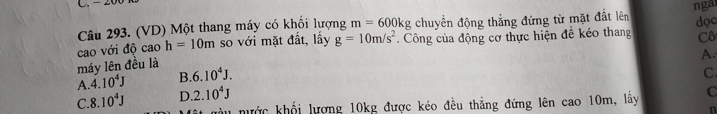 ngal
Câu 293. (VD) Một thang máy có khối lượng m=600kg chuyển động thắng đứng từ mặt đất lên
dọc
cao với độ cao h=10m so với mặt đất, lấy g=10m/s^2. Công của động cơ thực hiện để kéo thang
Cô
A.
máy lên đều là
A. 4.10^4J
B. 6.10^4J.
C.
C. 8.10^4J
D. 2.10^4J
nước khối lượng 10kg được kéo đều thẳng đứng lên cao 10m, lấy
C
n