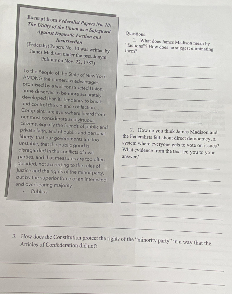 Excerpt from Federalist Papers No. 10: 
The Utility of the Union as a Safeguard Questions: 
Against Domestic Faction and 1. What does James Madison mean by 
Insurrection “factions’? How does he suggest eliminating 
(Federalist Papers No. 10 was written by them? 
James Madison under the pseudonym 
_ 
Publius on Nov. 22, 1787) 
To the People of the State of New York:_ 
AMONG the numerous advantages 
promised by a wellconstructed Union,_ 
none deserves to be more accurately 
developed than its tendency to break_ 
and control the violence of faction... 
Complaints are everywhere heard from 
_ 
our most considerate and virtuous_ 
citizens, equally the friends of public and 2. How do you think James Madison and 
private faith, and of public and personal the Federalists felt about direct democracy, a 
liberty, that our governments are too system where everyone gets to vote on issues? 
unstable, that the public good is 
disregarded in the conflicts of rival What evidence from the text led you to your 
parties, and that measures are too often answer? 
decided, not according to the rules of_ 
justice and the rights of the minor party, 
but by the superior force of an interested_ 
_ 
and overbearing majority. 
Publius 
_ 
_ 
_ 
3. How does the Constitution protect the rights of the “minority party” in a way that the 
Articles of Confederation did not? 
_ 
_ 
_