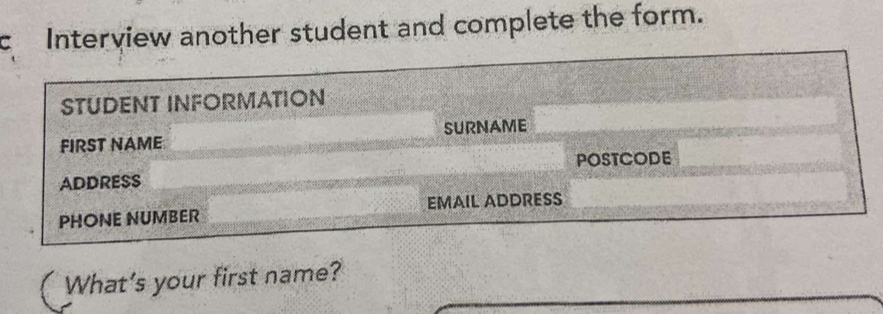 Interview another student and complete the form. 
STUDENT INFORMATION 
FIRST NAME SURNAME 
POSTCODE 
ADDRESS 
PHONE NUMBER EMAIL ADDRESS 
What's your first name?