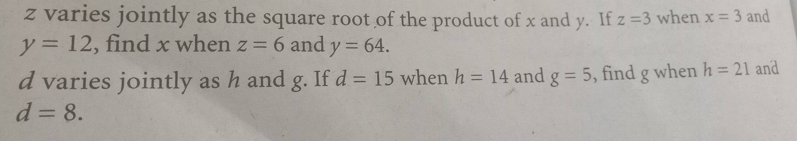 z varies jointly as the square root of the product of x and y. If z=3 when x=3 and
y=12 , find x when z=6 and y=64.
d varies jointly as h and g. If d=15 when h=14 and g=5 , find g when h=21 and
d=8.