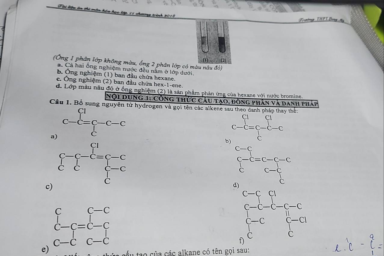 Tài liệu ôn thi la học lập 11 chương trình 2018
Trường THPTlng M
(1) (2)
(Ông 1 phân lớp không màu, ống 2 phân lớp có màu nâu đỏ)
a. Cả hai ống nghiệm nước đều nằm ở lớp dưới.
b. Ông nghiệm (1) ban đầu chứa hexane.
c. Ông nghiệm (2) ban đầu chứa hex-1-ene.
d. Lớp màu nâu đỏ ở ống nghiệm (2) là sản phầm phản ứng của hexane với nước bromine.
Nội Dung 1: Công thức cáu tạo, đòng phân và danh pháp
Câu 1. Bồ sung nguyên tử hydrogen và gọi tên các alkene sau theo danh pháp thay thể:
a) beginarrayr Cl C-C=C-C-C Cendarray
b
beginarrayr c-c c-c cendarray =beginarrayr c-c-c c-cendarray
c
d
e
*  cáu tao của các alkane có tên gọi sau: