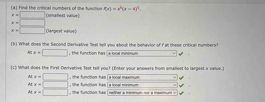 Find the critical numbers of the function f(x)=x^6(x-4)^5.
x=□ (smallest value)
x=□
x=□ (largest value)
(b) What does the Second Derivative Test tell you about the behavior of f at these critical numbers?
At x=□ , the function has [a local minimum
(c) What does the First Derivative Test tell you? (Enter your answers from smallest to largest x value.)
At x=□ , the function has a local maximum
At x=□ , the function has a local minimum
At x=□ , the function has neither a minimum nor a maximum