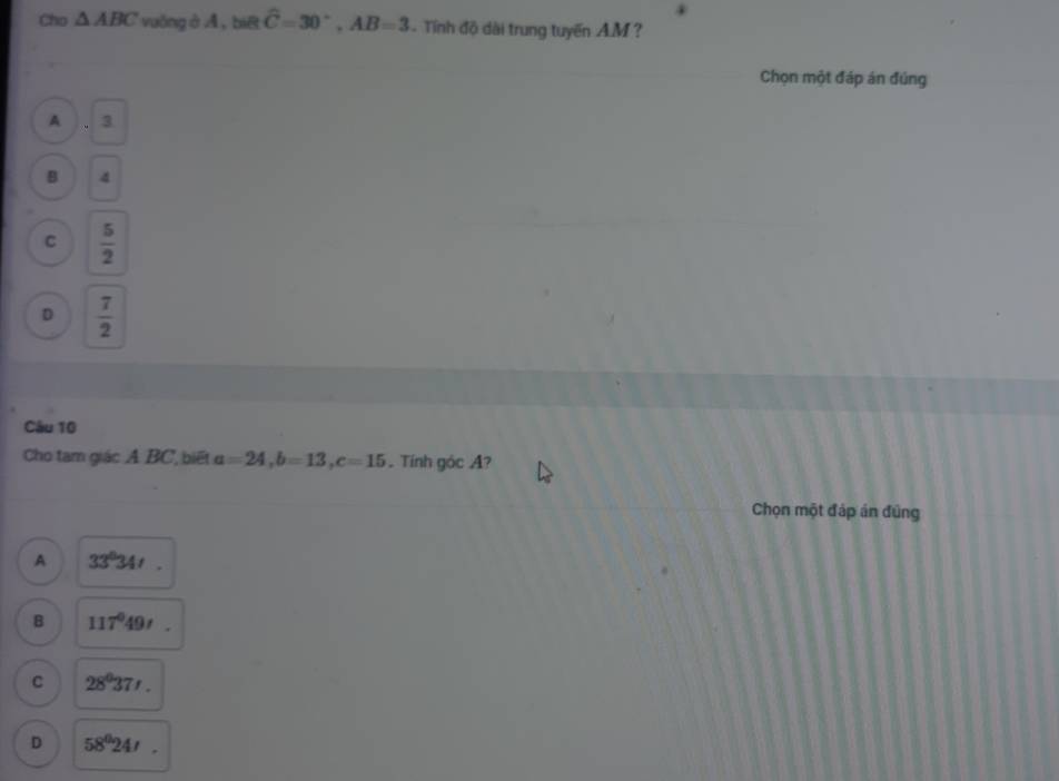 Cho △ ABC vuāng ở A, biē widehat C=30°, AB=3. Tính độ dài trung tuyến A. M ?
Chọn một đáp án đúng
A 3
B 4
C  5/2 
D  7/2 
Câu 10
Cho tam giác A BC, biết a=24, b=13, c=15. Tính góc A?
Chọn một đáp án đũng
A 33°34'.
B 117°49'
C 28^037'.
D 58^024'.
