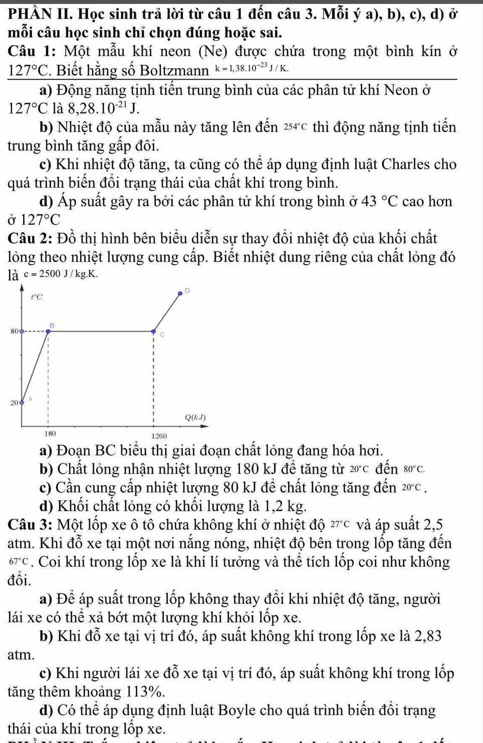 PHÀN II. Học sinh trả lời từ câu 1 đến câu 3. Mỗi ý a), b), c), d) ở
mỗi câu học sinh chỉ chọn đúng hoặc sai.
Câu 1: Một mẫu khí neon (Ne) được chứa trong một bình kín ở
127°C. Biết hằng số Boltzmann k=1,38.10^(-23)J/K.
a) Động năng tịnh tiến trung bình của các phân tử khí Neon ở
127°C là 8,28.10^(-21)J.
b) Nhiệt độ của mẫu này tăng lên đến 254°C thì động năng tịnh tiến
trung bình tăng gấp đôi.
c) Khi nhiệt độ tăng, ta cũng có thể áp dụng định luật Charles cho
quá trình biến đổi trạng thái của chất khí trong bình.
d) Áp suất gây ra bởi các phân tử khí trong bình ở 43°C cao hơn
Ở 127°C
Câu 2: Đồ thị hình bên biểu diễn sự thay đổi nhiệt độ của khối chất
lồng theo nhiệt lượng cung cấp. Biết nhiệt dung riêng của chất lỏng đó
là c=2500J/kg.K.
a) Đoạn BC biểu thị giai đoạn chất lỏng đang hóa hơi.
b) Chất lỏng nhận nhiệt lượng 180 kJ để tăng từ 20°C đến 80°C.
c) Cần cung cấp nhiệt lượng 80 kJ đề chất lỏng tăng đến 20°C.
d) Khối chất lỏng có khối lượng là 1,2 kg.
Câu 3: Một lốp xe ô tô chứa không khí ở nhiệt độ 27°C và áp suất 2,5
atm. Khi đỗ xe tại một nơi nắng nóng, nhiệt độ bên trong lốp tăng đến
67°C. Coi khí trong lốp xe là khí lí tưởng và thể tích lốp coi như không
đổi.
a) Để áp suất trong lốp không thay đổi khi nhiệt độ tăng, người
lái xe có thể xả bớt một lượng khí khỏi lốp xe.
b) Khi đỗ xe tại vị trí đó, áp suất không khí trong lốp xe là 2,83
atm.
c) Khi người lái xe đỗ xe tại vị trí đó, áp suất không khí trong lốp
tăng thêm khoảng 113%.
d) Có thể áp dụng định luật Boyle cho quá trình biến đổi trạng
thái của khí trong lốp xe.