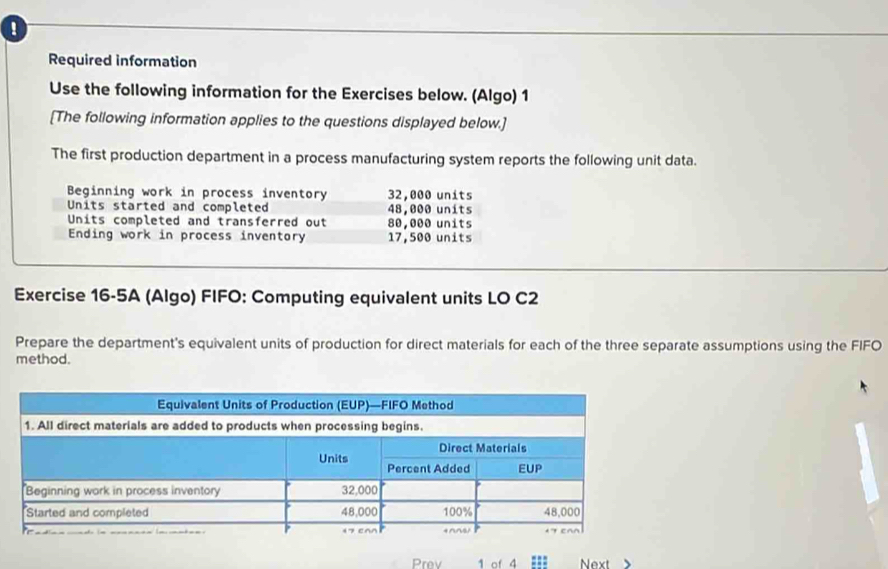 Required information 
Use the following information for the Exercises below. (Algo) 1 
[The following information applies to the questions displayed below.] 
The first production department in a process manufacturing system reports the following unit data. 
Beginning work in process inventory 32,000 units 
Units started and completed 48,000 units 
Units completed and transferred out 80,000 units 
Ending work in process inventory 17,500 units 
Exercise 16-5A (Algo) FIFO: Computing equivalent units LO C2 
Prepare the department's equivalent units of production for direct materials for each of the three separate assumptions using the FIFO 
method. 
Prev 1 of 4 Next