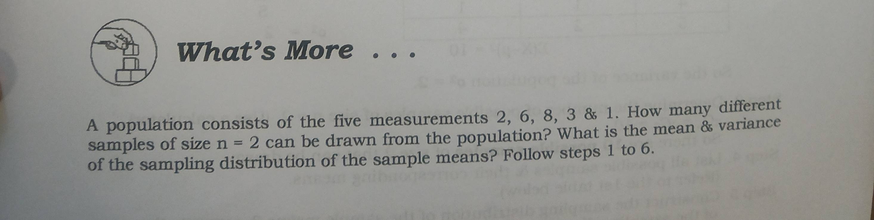 What’s More 
A population consists of the five measurements 2, 6, 8, 3 & 1. How many different 
samples of size n=2 C ar n be drawn from the population? What is the mean & variance 
of the sampling distribution of the sample means? Follow steps 1 to 6.