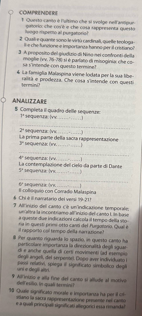 COMPRENDERE
1 Questo canto è l'ultimo che si svolge nell’antipur-
gatorio: che cos'è e che cosa rappresenta questo
luogo rispetto al purgatorio?
2 Quali e quante sono le virtù cardinali, quelle teologa-
li e che funzione e importanza hanno per il cristiano?
3 A proposito del giudizio di Nino nei confronti della
moglie (vv. 76-78) si è parlato di misoginia: che co-
sa s’intende con questo termine?
4 La famiglia Malaspina viene lodata per la sua libe-
ralità e prodezza. Che cosa s'intende con questi
termini?
ANALIZZARE
5 Completa il quadro delle sequenze:
1^a sequenza: (vv. __ )
_
2^a sequenza: (vv. _. )
La prima parte della sacra rappresentazione
3^a sequenza: (vv._ . )
_
4^a sequenza: (vv._
La contemplazione del cielo da parte di Dante
5^a sequenza: (vv. . .. ……)
_
6^a sequenza: (vv. _. )
Il colloquio con Corrado Malaspina
6 Chi è il narratario dei versi 19-21?
7 All'inizio del canto c'è un'indicazione temporale;
un’altra la incontriamo all’inizio del canto I. In base
a queste due indicazioni calcola il tempo della sto-
ria in questi primi otto canti del Purgatorio. Qual è
il rapporto col tempo della narrazione?
8 Per quanto riguarda lo spazio, in questo canto ha
particolare importanza la direzionalità degli sguar-
di e anche quella di certi movimenti (ad esempio
degli angeli, del serpente). Dopo aver individuato i
passi relativi, spiega il significato simbolico degli
uni e degli altri.
9 All'inizio e alla fine del canto si allude al motivo
dell’esilio. In quali termini?
10 Quale significato morale e importanza ha per il cri-
stiano la sacra rappresentazione presente nel canto
e a quali principali significati allegorici essa rimanda?