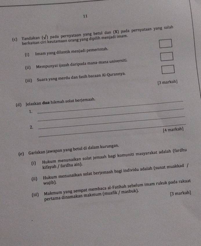 11 
(c) Tandakan (√) pada pernyataan yang betul dan (X) pada pernyataan yang salah 
berkaitan ciri keutamaan orang yang dipilih menjadi imam. 
(i) Imam yang dilantik menjadi pemerintah. 
(ii) Mempunyai ijazah daripada mana-mana universiti. 
(iii) Suara yang merdu dan fasih bacaan Al-Qurannya. 
[3 markah] 
_ 
(d) Jelaskan dua hikmah solat berjemaah. 
_ 
1. 
2. 
_ 
[4 markah] 
(e) Gariskan jawapan yang betul di dalam kurungan. 
(i) Hukum menunaikan solat jemaah bagi komuniti masyarakat adalah (fardhu 
kifayah / fardhu ain). 
(ii) Hukum menunaikan solat berjemaah bagi individu adalah (sunat muakkad / 
wajib). 
(iii) Makmum yang sempat membaca al-Fatihah sebelum imam rukuk pada rakaat 
pertama dinamakan makmum (muafik / masbuk). 
[3 markah]