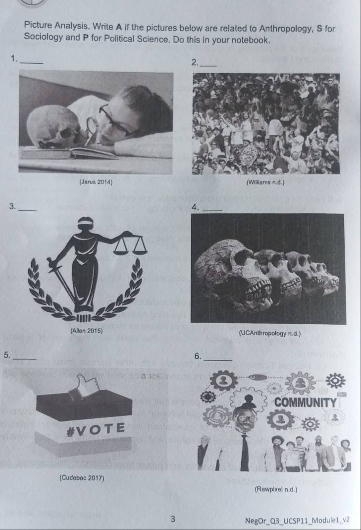 Picture Analysis. Write A if the pictures below are related to Anthropology, S for 
Sociology and P for Political Science. Do this in your notebook. 
_ 
1. 
2._ 
(Jarus 2014) (Williams n.d.) 
3._ 
4._ 
(UCAnthropology n.d.) 
_ 
5._ 
6. 
d 
#VOTE 
(Cudebec 2017) 
(Rawpixel n.d.) 
3 
NegOr_Q3_UCSP11_Module1_v2