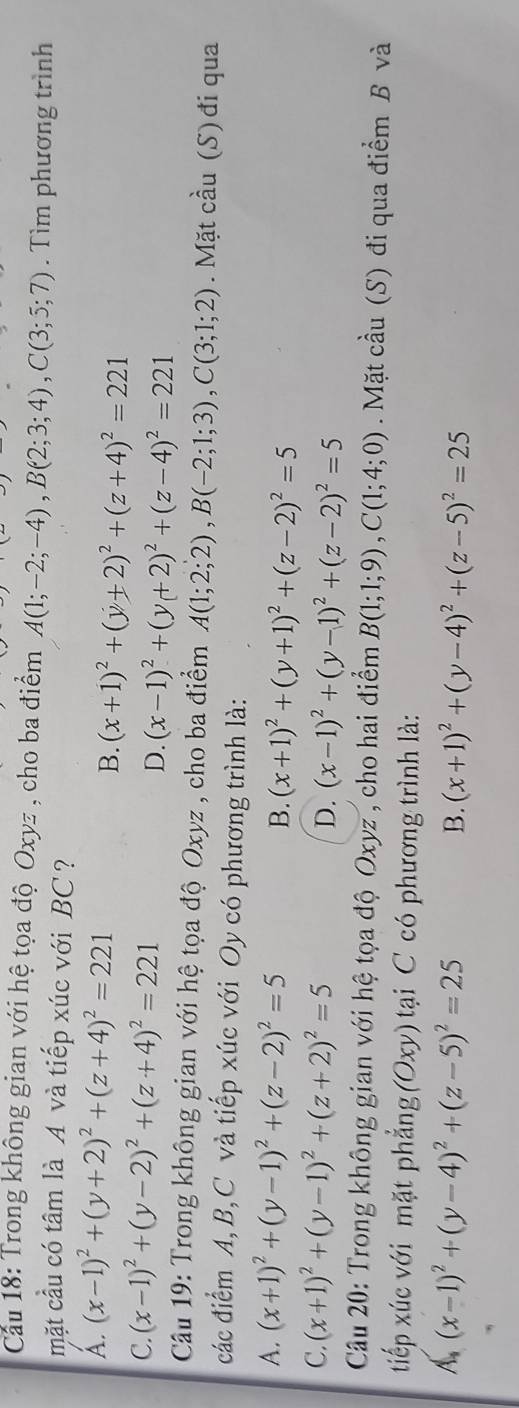 Cầu 18: Trong không gian với hệ tọa độ Oxyz , cho ba điểm A(1;-2;-4),B(2;3;4),C(3;5;7). Tìm phương trình
mặt cầu có tâm là A và tiếp xúc với BC ?
A. (x-1)^2+(y+2)^2+(z+4)^2=221
B. (x+1)^2+(y+2)^2+(z+4)^2=221
C. (x-1)^2+(y-2)^2+(z+4)^2=221
D. (x-1)^2+(y+2)^2+(z-4)^2=221
Câu 19: Trong không gian với hệ tọa độ Oxyz , cho ba điểm A(1;2;2),B(-2;1;3),C(3;1;2). Mặt cầu (S) đi qua
các điểm A,B,C và tiếp xúc với Oy có phương trình là:
A. (x+1)^2+(y-1)^2+(z-2)^2=5 B. (x+1)^2+(y+1)^2+(z-2)^2=5
C. (x+1)^2+(y-1)^2+(z+2)^2=5 D. (x-1)^2+(y-1)^2+(z-2)^2=5
Câu 20: Trong không gian với hệ tọa độ Oxyz , cho hai điểm B(1;1;9),C(1;4;0) Mặt cầu (S) đi qua điểm B và
tiếp xúc với mặt phẳng (Oxy) tại C có phương trình là:
A,(x-1)^2+(y-4)^2+(z-5)^2=25
B. (x+1)^2+(y-4)^2+(z-5)^2=25