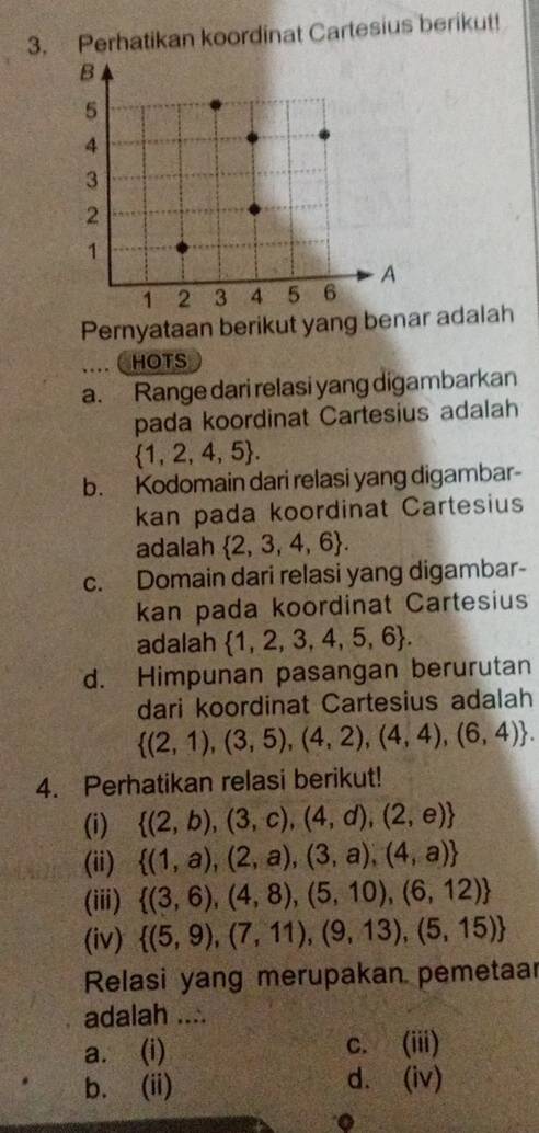 Perhatikan koordinat Cartesius berikut!
Pernyataan berikut yang benar adalah
… ( HOTS
a. Range dari relasi yang digambarkan
pada koordinat Cartesius adalah
 1,2,4,5. 
b. Kodomain dari relasi yang digambar-
kan pada koordinat Cartesius
adalah  2,3,4,6. 
c. Domain dari relasi yang digambar-
kan pada koordinat Cartesius
adalah  1,2,3,4,5,6.
d. Himpunan pasangan berurutan
dari koordinat Cartesius adalah
 (2,1),(3,5),(4,2),(4,4),(6,4). 
4. Perhatikan relasi berikut!
(i)  (2,b),(3,c),(4,d),(2,e)
(ii)  (1,a),(2,a),(3,a),(4,a)
(iii)
 (3,6),(4,8),(5,10),(6,12)
(iv)  (5,9),(7,11),(9,13),(5,15)
Relasi yang merupakan pemetaar
adalah ....
a. (i) c. (iii)
b. (ii) d. (iv)
。