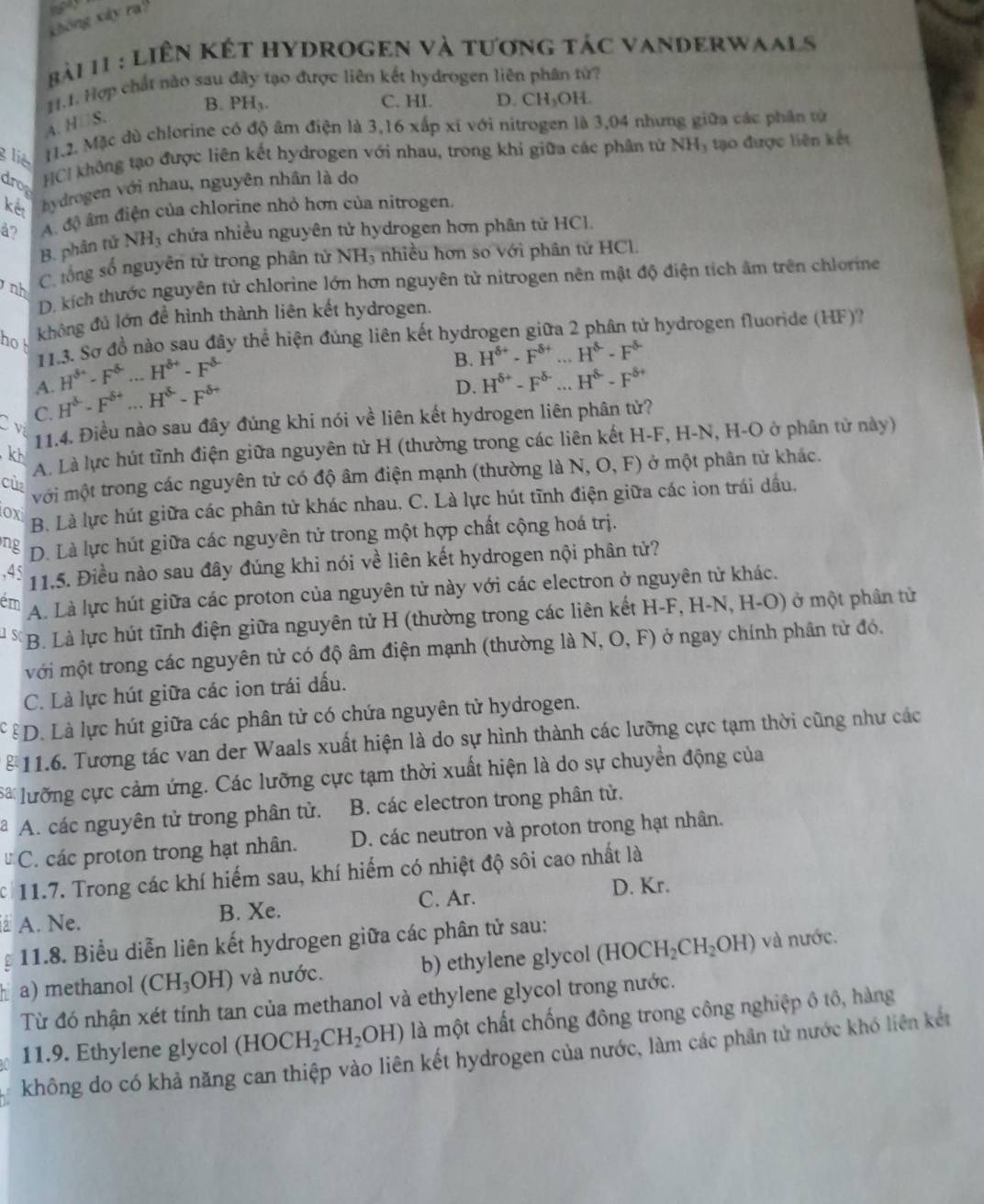 không xây ra?
Bải 11 : LiÊN KếT HYDROGEN và tương tác VaNDeRwaals
H.I. Hợp chất nào sau đây tạo được liên kết hydrogen liên phân tứ?
B. PH_3. C. HI. D. CH_3OH.
A. H□S.
g  lie  1.2. Mặc dù chlorine có độ âm điện là 3,16 xấp xỉ với nitrogen là 3,04 nhưng giữa các phân tử
drop
HCI không tạo được liên kết hydrogen với nhau, trong khi giữa các phân tử NH_1 * ạo được liên kết
kết hydrogen với nhau, nguyên nhân là do
å? A. độ âm điện của chlorine nhỏ hơn của nitrogen.
B. phân tử NH_3 A chứa nhiều nguyên tử hydrogen hơn phân tử HCl.
nh C. tổng số nguyên tử trong phân tử NH_3 nhiều hơn so với phân tử HCl.
D kích thước nguyên tử chlorine lớn hơn nguyên tử nitrogen nên mật độ điện tích âm trên chlorine
ho không đủ lớn để hình thành liên kết hydrogen.
11.3. Sơ đồ nào sau đây thể hiện đúng liên kết hydrogen giữa 2 phân tử hydrogen fluoride (HF)?
A. H^(8+)-F^(6-)...H^(6+)-F^(8-)
B. H^(delta +)· F^(8+)...H^(8-)F^(delta -)
C. H^8-F^(8+)...H^(8-)F^(8+)
D. H^(delta +)-F^(delta -)...H^(delta -)-F^(delta +)
11.4. Điều nào sau đây đúng khi nói về liên kết hydrogen liên phân tử?
v
A. Là lực hút tĩnh điện giữa nguyên tử H (thường trong các liên kết H-F, H-N, H-O ở phân tử này)
kh
với một trong các nguyên tử có độ âm điện mạnh (thường là N, O, F) ở một phân tử khác.
cù
ox B. Là lực hút giữa các phân tử khác nhau. C. Là lực hút tĩnh điện giữa các ion trái dầu.
ng D. Là lực hút giữa các nguyên tử trong một hợp chất cộng hoá trị.
,45 11.5. Điều nào sau đây đúng khi nói về liên kết hydrogen nội phân tử?
ém A. Là lực hút giữa các proton của nguyên tử này với các electron ở nguyên tử khác.
15 B. Là lực hút tĩnh điện giữa nguyên tử H (thường trong các liên kết H-F, H-N, H-O) ở một phân tử
với một trong các nguyên tử có độ âm điện mạnh (thường là N, O, F) ở ngay chính phân tử đó.
C. Là lực hút giữa các ion trái dấu.
ểD. Là lực hút giữa các phân tử có chứa nguyên tử hydrogen.
§  11.6. Tương tác van der Waals xuất hiện là do sự hình thành các lưỡng cực tạm thời cũng như các
Sa lưỡng cực cảm ứng. Các lưỡng cực tạm thời xuất hiện là do sự chuyển động của
A. các nguyên tử trong phân tử. B. các electron trong phân tử.
C. các proton trong hạt nhân. D. các neutron và proton trong hạt nhân.
c11.7. Trong các khí hiếm sau, khí hiểm có nhiệt độ sôi cao nhất là
D. Kr.
A. Ne. B. Xe.
C. Ar.
11.8. Biểu diễn liên kết hydrogen giữa các phân tử sau:
a) methanol (CH_3OH) và nước. b) ethylene glycol (HOCH_2CH_2OH) và nước.
Từ đó nhận xét tính tan của methanol và ethylene glycol trong nước.
11.9. Ethylene glycol (HOCH_2CH_2OH) là một chất chống đông trong công nghiệp ô tô, hàng
không do có khả năng can thiệp vào liên kết hydrogen của nước, làm các phần từ nước khó liên kết