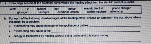 a Draw rings around all the electrical items where the heating effect from the electric current is useful. 
kettle TV toaster iron laptop electric blanket phone charger 
glue gun hairdryer overhead cables coffee machine table lamp 
b For each of the following disadvantages of the heating effect, choose an item from the box above where 
this might be a problem 
overheating may cause damage to the appliance or cables_ 
overheating may cause a fire_ 
energy is transferred by heating without being useful and this costs money 
_