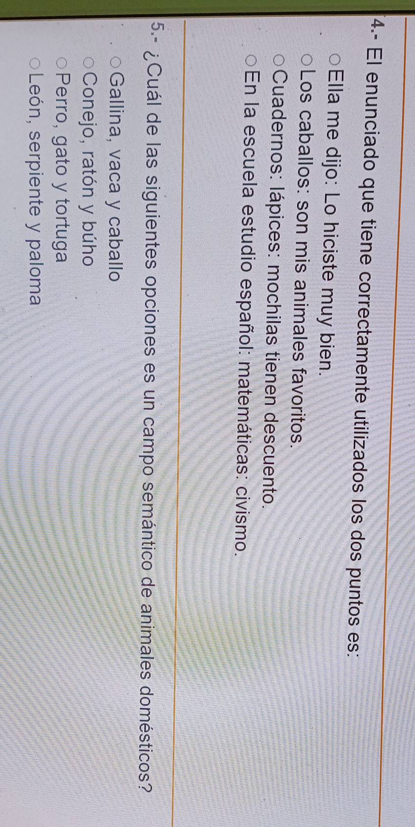 4.- El enunciado que tiene correctamente utilizados los dos puntos es:
Ella me dijo: Lo hiciste muy bien.
Los caballos: son mis animales favoritos.
Cuadernos: lápices: mochilas tienen descuento.
En la escuela estudio español: matemáticas: civismo.
5.- ¿Cuál de las siguientes opciones es un campo semántico de animales domésticos?
Gallina, vaca y caballo
Conejo, ratón y búho
Perro, gato y tortuga
León, serpiente y paloma