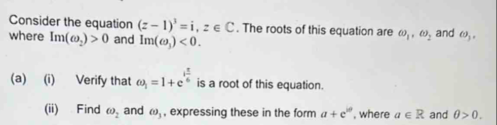 Consider the equation (z-1)^3=i, z∈ C. The roots of this equation are omega _1, omega _2
where Im(omega _2)>0 and Im(omega _3)<0</tex>. and omega _3, 
(a) (i) Verify that omega _1=1+e^(ifrac π)6 is a root of this equation. 
(ii) Find omega _2 and (t)_3 , expressing these in the form a+e^(iθ) , where a∈ R and θ >0.