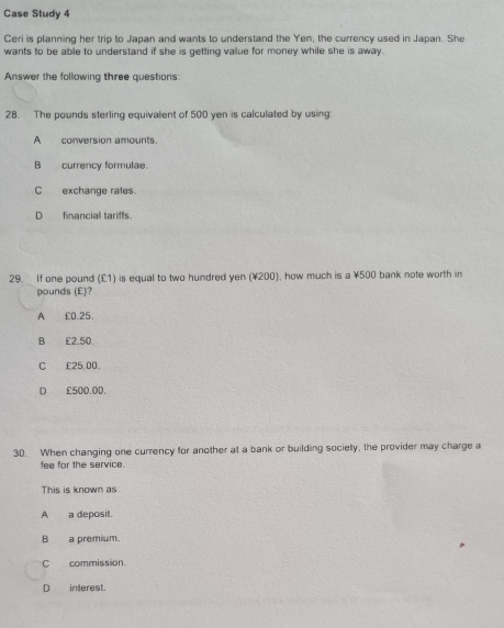 Case Study 4
Ceri is planning her trip to Japan and wants to understand the Yen, the currency used in Japan. She
wants to be able to understand if she is getting value for money while she is away.
Answer the following three questions:
28. The pounds sterling equivalent of 500 yen is calculated by using:
A conversion amounts.
B currency formulae.
C exchange rates
D financial tariffs.
29. If one pound (£1) is equal to two hundred yen (¥200), how much is a ¥500 bank note worth in
pounds (£)?
A £0.25.
B £2.50.
C £25.00.
D £500.00.
30. When changing one currency for another at a bank or building society, the provider may charge a
fee for the service.
This is known as
A_a deposit.
Ba premium.
C commission.
D interest.