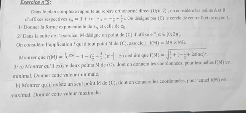 Exercice n° 5: 
Dans le plan complexe rapporté au repère orthonormé direct (O;vector u,vector v) , on considère les points A et B
d'affixes respectives z_A=1+i et z_B=- 1/2 + 1/2 i 4. On désigne par (C) le cercle de centre 0 et de rayon 1. 
1/ Donner la forme exponentielle de z_A et celle de zB. 
2/ Dans la suite de l’exercice, M désigne un point de (C) d'affixe e^(ialpha), alpha ∈ [0;2π [. 
On considère l’application f qui à tout point M de (C), associe : f(M)=MA* MB. 
Montrer que f(M)=|e^(i2alpha)-1-( 1/2 + 3/2 i)e^(ialpha)|. En déduire que f(M)=sqrt(frac 1)4+(- 3/2 +2sin alpha )^2. 
3/ a) Montrer qu’il existe deux points M de (C), dont on donnera les coordonnées, pour lesquelles f(M) est 
minimal. Donner cette valeur minimale. 
b) Montrer qu’il existe un seul point M de (C), dont on donnera les coordonnées, pour lequel f(M) est 
maximal. Donner cette valeur maximale.