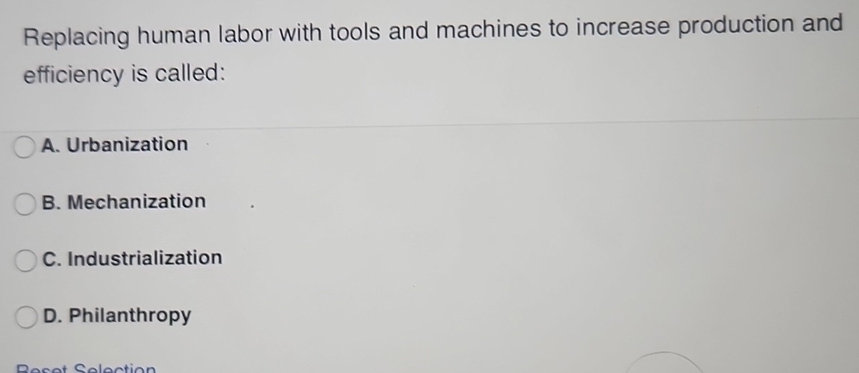 Replacing human labor with tools and machines to increase production and
efficiency is called:
A. Urbanization
B. Mechanization
C. Industrialization
D. Philanthropy
Reset Selection