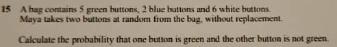 A bag contains 5 green buttons, 2 blue buttons and 6 white buttons. 
Maya takes two buttons at random from the bag, without replacement. 
Calculate the probability that one button is green and the other button is not green.