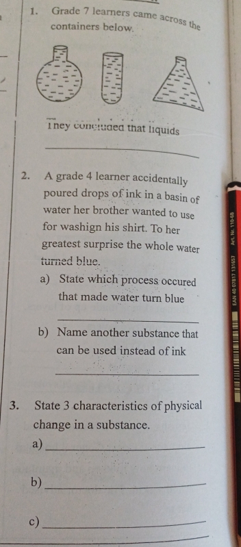 Grade 7 learners came across the 
containers below 
They concluded that liquids 
_ 
2. A grade 4 learner accidentally 
poured drops of ink in a basin of 
water her brother wanted to use 
for washign his shirt. To her 
greatest surprise the whole water 
turned blue. 
a) State which process occured 
that made water turn blue 
_ 
b) Name another substance that 
can be used instead of ink 
_ 
3. State 3 characteristics of physical 
change in a substance. 
a)_ 
b)_ 
c)_ 
_