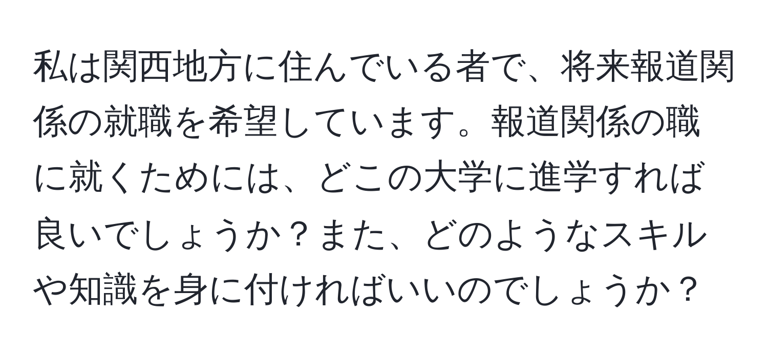 私は関西地方に住んでいる者で、将来報道関係の就職を希望しています。報道関係の職に就くためには、どこの大学に進学すれば良いでしょうか？また、どのようなスキルや知識を身に付ければいいのでしょうか？