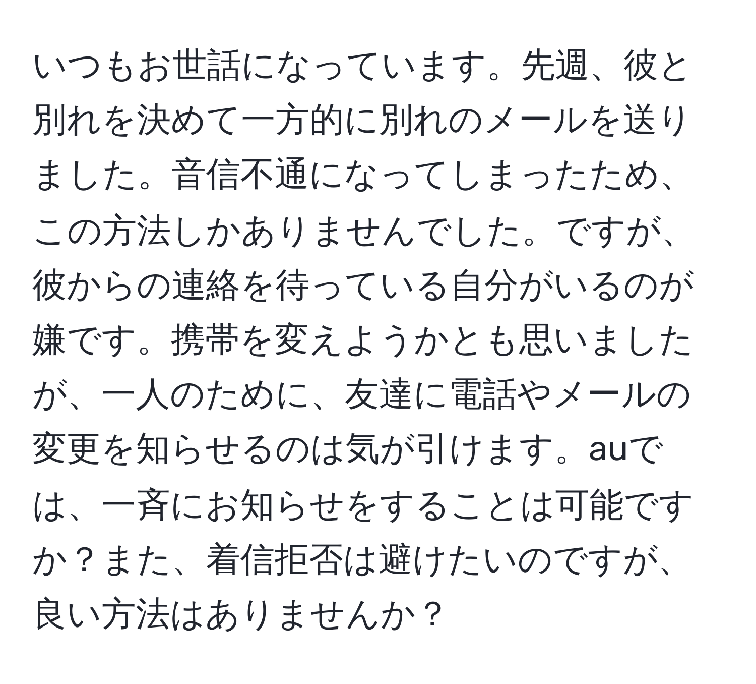 いつもお世話になっています。先週、彼と別れを決めて一方的に別れのメールを送りました。音信不通になってしまったため、この方法しかありませんでした。ですが、彼からの連絡を待っている自分がいるのが嫌です。携帯を変えようかとも思いましたが、一人のために、友達に電話やメールの変更を知らせるのは気が引けます。auでは、一斉にお知らせをすることは可能ですか？また、着信拒否は避けたいのですが、良い方法はありませんか？