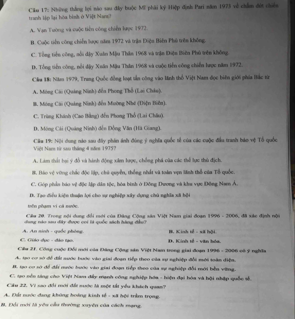 Những thắng lợi nào sau đây buộc Mĩ phải ký Hiệp định Pari năm 1973 về chấm dứt chiến
tranh lập lại hòa bình ở Việt Nam?
A. Vạn Tường và cuộc tiền công chiến lược 1972.
B. Cuộc tiến công chiến lược năm 1972 và trận Điện Biên Phủ trên không.
C. Tổng tiến công, nổi dậy Xuân Mậu Thân 1968 và trận Điện Biên Phủ trên không.
D. Tổng tiến công, nổi dậy Xuân Mậu Thân 1968 và cuộc tiến công chiến lược năm 1972.
Câu 18: Năm 1979, Trung Quốc đồng loạt tấn công vào lãnh thổ Việt Nam dọc biên giới phía Bắc từ
A. Móng Cái (Quảng Ninh) đến Phong Thổ (Lai Châu).
B. Móng Cái (Quảng Ninh) đến Mường Nhé (Điện Biên).
C. Trùng Khánh (Cao Bằng) đến Phong Thổ (Lai Châu).
D. Móng Cái (Quảng Ninh) đến Đồng Văn (Hà Giang).
Câu 19: Nội dung nào sau đây phản ánh đúng ý nghĩa quốc tế của các cuộc đấu tranh bảo vệ Tổ quốc
Việt Nam từ sau tháng 4 năm 1975?
A. Làm thất bại ý đồ và hành động xâm lược, chống phá của các thế lực thù địch.
B. Bảo vệ vững chắc độc lập, chủ quyền, thống nhất và toàn vẹn lãnh thổ của Tổ quốc.
C. Góp phần bảo vệ độc lập dân tộc, hòa bình ở Đông Dương và khu vực Đông Nam Á.
D. Tạo điều kiện thuận lợi cho sự nghiệp xây dựng chủ nghĩa xã hội
trên phạm vi cả nước.
Câu 20. Trong nội dung đổi mới của Đảng Cộng sản Việt Nam giai đoạn 1996 - 2006, đã xác định nội
dung nào sau đây được coi là quốc sách hàng đầu?
A. An ninh - quốc phòng. B. Kinh tế - xã hội.
C. Giáo dục - dào tạo. D. Kinh tế - văn hóa.
Cầu 21. Công cuộc Đổi mới của Đảng Cộng sản Việt Nam trong giai đoạn 1996 - 2006 có ý nghĩa
A. tạo cơ sở để đất nước bước vào giai đoạn tiếp theo của sự nghiệp đổi mới toàn diện.
B. tạo cơ sở để đấi nước bước vào giai đoạn tiếp theo của sự nghiệp đổi mới bền vững.
C. tạo nền táng cho Việt Nam đầy mạnh công nghiệp hóa - hiện đại hóa và hội nhập quốc tế.
Cầu 22. Vì sao đổi mới đất nước là một tất yếu khách quan?
A. Đất nước đang khủng hoảng kinh tế - xã hội trầm trọng.
B. Đổi mới là yêu cầu thường xuyên của cách mạng.