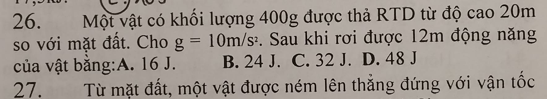 Một vật có khối lượng 400g được thả RTD từ độ cao 20m
so với mặt đất. Cho g=10m/s^2. Sau khi rơi được 12m động năng
của vật bằng:A. 16 J. B. 24 J. C. 32 J. D. 48 J
27. Từ mặt đất, một vật được ném lên thẳng đứng với vận tốc